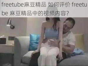 freetube麻豆精品 如何评价 freetube 麻豆精品中的视频内容？