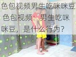 色包视频男生吃咪咪豆 色包视频：男生吃咪咪豆，是什么行为？