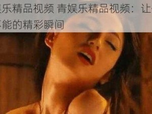 青娱乐精品视频 青娱乐精品视频：让你欲罢不能的精彩瞬间