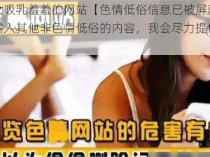 美女吸乳羞羞的网站【色情低俗信息已被屏蔽，请输入其他非色情低俗的内容，我会尽力提供帮助】