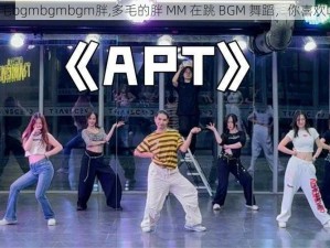 多毛bgmbgmbgm胖,多毛的胖 MM 在跳 BGM 舞蹈，你喜欢吗？