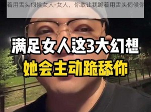 跪着用舌头伺候女人-女人，你敢让我跪着用舌头伺候你吗？