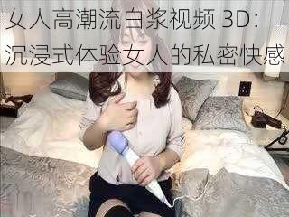 女人高潮流白浆视频 3D：沉浸式体验女人的私密快感