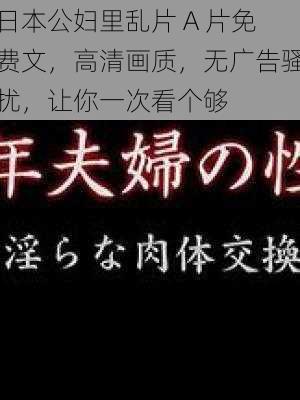 日本公妇里乱片 A 片免费文，高清画质，无广告骚扰，让你一次看个够