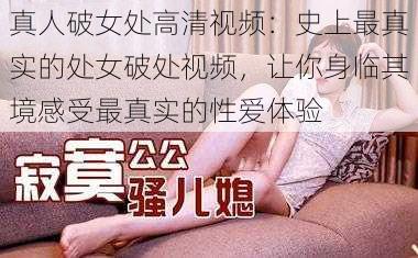 真人破女处高清视频：史上最真实的处女破处视频，让你身临其境感受最真实的性爱体验