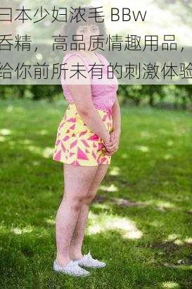 曰本少妇浓毛 BBw 呑精，高品质情趣用品，给你前所未有的刺激体验