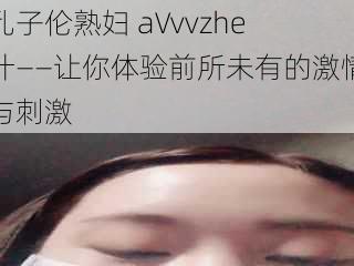 乱子伦熟妇 aVvvzhe 汁——让你体验前所未有的激情与刺激