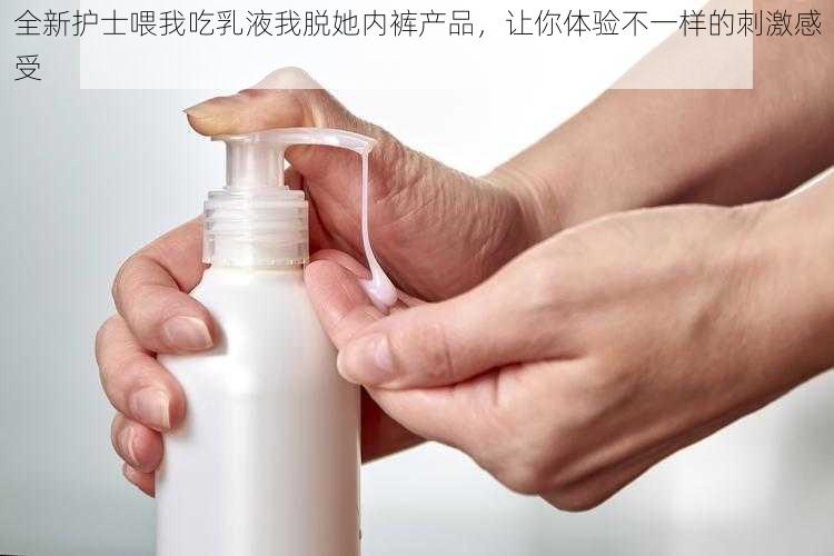 全新护士喂我吃乳液我脱她内裤产品，让你体验不一样的刺激感受