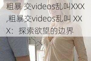 粗暴 交videos乱叫XXX,粗暴交videos乱叫 XXX：探索欲望的边界