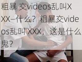 粗暴 交videos乱叫XXX—什么？粗暴交videos乱叫 XXX，这是什么鬼？