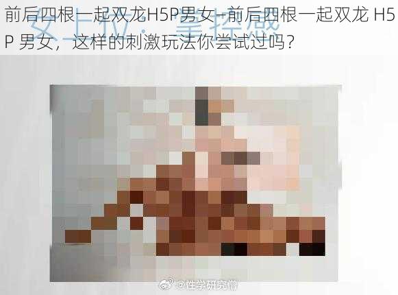 前后四根一起双龙H5P男女—前后四根一起双龙 H5P 男女，这样的刺激玩法你尝试过吗？