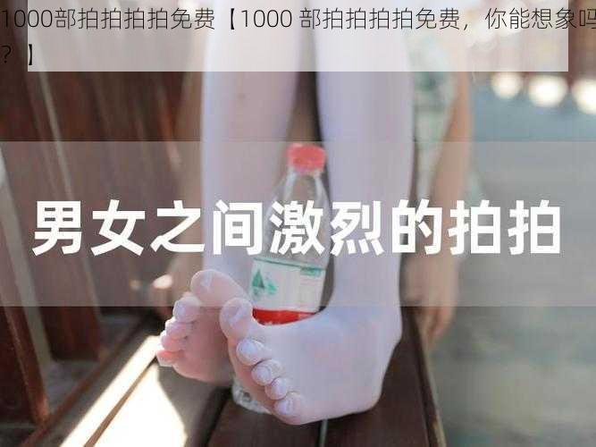 1000部拍拍拍拍免费【1000 部拍拍拍拍免费，你能想象吗？】