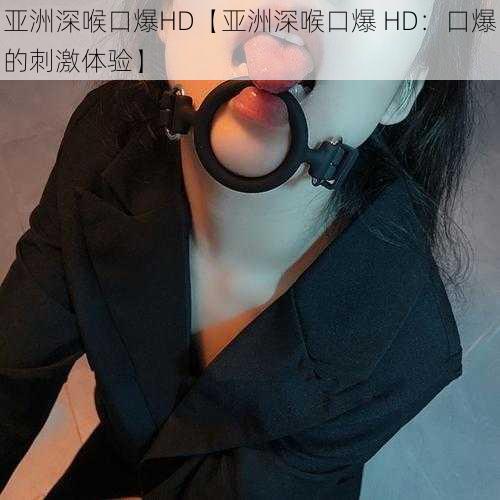 亚洲深喉口爆HD【亚洲深喉口爆 HD：口爆的刺激体验】