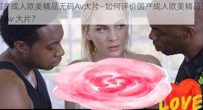 国产成人欧美精品无码Av大片—如何评价国产成人欧美精品无码 Av 大片？