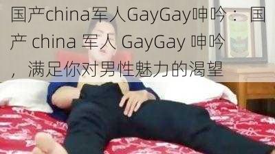 国产china军人GayGay呻吟 ：国产 china 军人 GayGay 呻吟，满足你对男性魅力的渴望