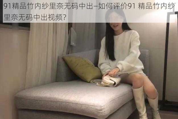 91精品竹内纱里奈无码中出—如何评价91 精品竹内纱里奈无码中出视频？