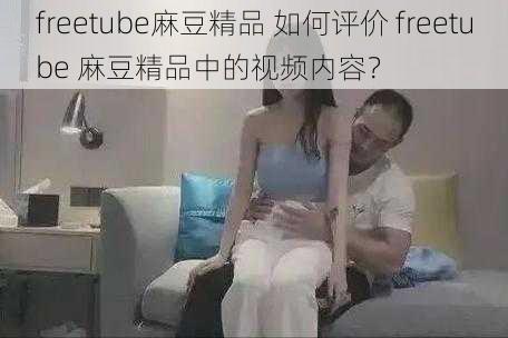 freetube麻豆精品 如何评价 freetube 麻豆精品中的视频内容？