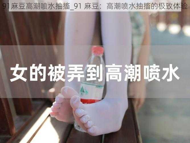 91麻豆高潮喷水抽搐_91 麻豆：高潮喷水抽搐的极致体验