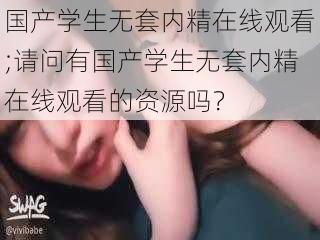 国产学生无套内精在线观看;请问有国产学生无套内精在线观看的资源吗？